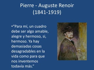 Pierre - Auguste Renoir
(1841-1919)
•“Para mí, un cuadro
debe ser algo amable,
alegre y hermoso, si,
hermoso. Ya hay
demasiadas cosas
desagradables en la
vida como para que
nos inventemos
todavía más.”
 