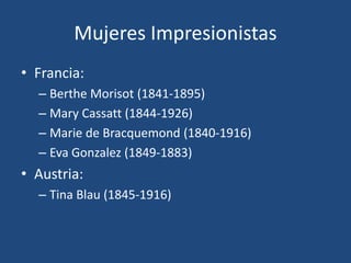 Mujeres Impresionistas
• Francia:
– Berthe Morisot (1841-1895)
– Mary Cassatt (1844-1926)
– Marie de Bracquemond (1840-1916)
– Eva Gonzalez (1849-1883)
• Austria:
– Tina Blau (1845-1916)
 