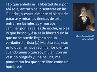 «Lo que anhelo es la libertad de ir por
ahí sola, entrar y salir, sentarse en las
Tullerías, y especialmente el placer de
pararse y mirar las tiendas de arte,
entrar en las iglesias y museos,
caminar por las calles de noche; éso es
lo que busco; y ésa es la libertad sin la
que no se puede llegar a ser un
verdadero artista (..) Maldita sea, esto
es lo que me hace rechinar los dientes
cuando pienso que soy mujer. Con un
vestido burgués y una peluca, me
pondré tan fea que seré libre como un
hombre.»
María Bashkírtseff,
autorretrato
 