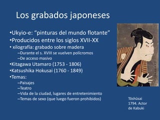 Los grabados japoneses
•Ukyio-e: “pinturas del mundo flotante”
•Producidos entre los siglos XVII-XX
• xilografía: grabado sobre madera
–Durante el s. XVIII se vuelven polícromos
–De acceso masivo
•Kitagawa Utamaro (1753 - 1806)
•Katsushika Hokusai (1760 - 1849)
•Temas:
–Paisajes
–Teatro
–Vida de la ciudad, lugares de entretenimiento
–Temas de sexo (que luego fueron prohibidos) Tōshūsai
1794. Actor
de Kabuki
 