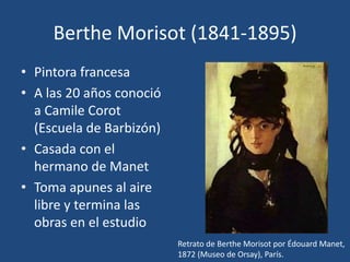 Berthe Morisot (1841-1895)
• Pintora francesa
• A las 20 años conoció
a Camile Corot
(Escuela de Barbizón)
• Casada con el
hermano de Manet
• Toma apunes al aire
libre y termina las
obras en el estudio
Retrato de Berthe Morisot por Édouard Manet,
1872 (Museo de Orsay), París.
 