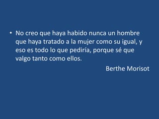 • No creo que haya habido nunca un hombre
que haya tratado a la mujer como su igual, y
eso es todo lo que pediría, porque sé que
valgo tanto como ellos.
Berthe Morisot
 
