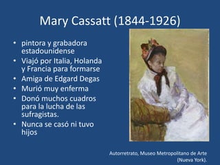Mary Cassatt (1844-1926)
• pintora y grabadora
estadounidense
• Viajó por Italia, Holanda
y Francia para formarse
• Amiga de Edgard Degas
• Murió muy enferma
• Donó muchos cuadros
para la lucha de las
sufragistas.
• Nunca se casó ni tuvo
hijos
Autorretrato, Museo Metropolitano de Arte
(Nueva York).
 