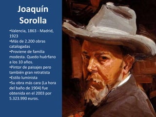 Joaquín
Sorolla
•Valencia, 1863 - Madrid,
1923
•Más de 2.200 obras
catalogadas
•Proviene de familia
modesta. Quedo huérfano
a los 10 años.
•Pintor de paisajes pero
también gran retratista
•Estilo luminista
•Su obra más cara (La hora
del baño de 1904) fue
obtenida en el 2003 por
5.323.990 euros.
 
