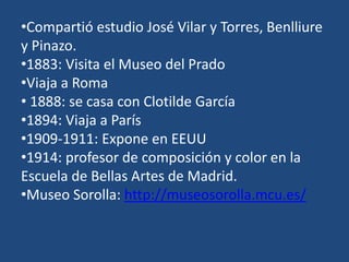 •Compartió estudio José Vilar y Torres, Benlliure
y Pinazo.
•1883: Visita el Museo del Prado
•Viaja a Roma
• 1888: se casa con Clotilde García
•1894: Viaja a París
•1909-1911: Expone en EEUU
•1914: profesor de composición y color en la
Escuela de Bellas Artes de Madrid.
•Museo Sorolla: http://museosorolla.mcu.es/
 