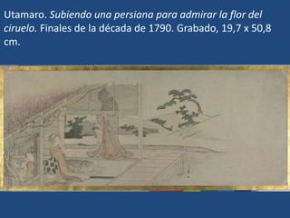 Utamaro. Subiendo una persiana para admirar la flor del
ciruelo. Finales de la década de 1790. Grabado, 19,7 x 50,8
cm.
 