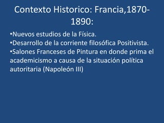 Contexto Historico: Francia,1870-
1890:
•Nuevos estudios de la Física.
•Desarrollo de la corriente filosófica Positivista.
•Salones Franceses de Pintura en donde prima el
academicismo a causa de la situación política
autoritaria (Napoleón III)
 