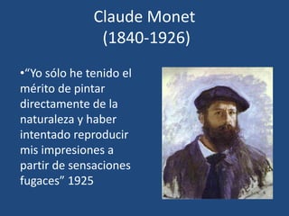 Claude Monet
(1840-1926)
•“Yo sólo he tenido el
mérito de pintar
directamente de la
naturaleza y haber
intentado reproducir
mis impresiones a
partir de sensaciones
fugaces” 1925
 