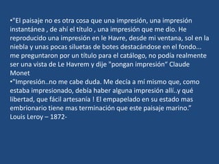 •"El paisaje no es otra cosa que una impresión, una impresión
instantánea , de ahí el título , una impresión que me dio. He
reproducido una impresión en le Havre, desde mi ventana, sol en la
niebla y unas pocas siluetas de botes destacándose en el fondo...
me preguntaron por un título para el catálogo, no podía realmente
ser una vista de Le Havrem y dije "pongan impresión“ Claude
Monet
•"Impresión..no me cabe duda. Me decía a mí mismo que, como
estaba impresionado, debía haber alguna impresión allí..y qué
libertad, que fácil artesanía ! El empapelado en su estado mas
embrionario tiene mas terminación que este paisaje marino.”
Louis Leroy – 1872-
 