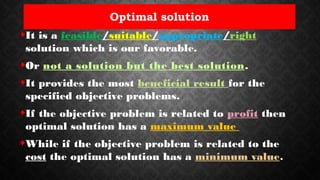 Optimal solution
It is a feasible/suitable/appropriate/right
solution which is our favorable.
Or not a solution but the best solution.
It provides the most beneficial result for the
specified objective problems.
If the objective problem is related to profit then
optimal solution has a maximum value
While if the objective problem is related to the
cost the optimal solution has a minimum value.
 