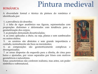 Pintura medievalROMÂNICAA diversidade formal e técnica da pintura do românico é identificada por: 1. a prevalência do desenho; 2. a falta de rigor anatômico nas figuras, representadas com proporções disformes e deformadas com tendência para a geometrização dos corpos; 3. as posições demasiado desarticuladas; 4. as cores aplicadas a cheio, ou seja, planas e sem sombreados ou outros efeitos; 5.  os cenários são abstratos e sem grande importância e cuidado, normalmente são lisos ou inexistentes; 6. as composições são geometricamente complexas e desorganizadas; 7. as cenas dispostas da esquerda para a direita, de cima para baixo e ajustadas, por vezes separadas por frisos com motivos geométricos e naturalistas.Estas características não conferem realismo, mas antes, um poder simbólico e sobrenatural.