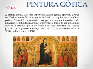 PINTURA GÓTICAGÓTICAA pintura gótica, uma das expressões da arte gótica, apareceu apenas em 1200 ou quase 50 anos depois do início da arquitetura e escultura góticas. A transição do românico para gótico é bastante imprecisa e não uma quebra definida, mas pode-se perceber o início de um estilo mais sombrio e emotivo que o do período anterior. Esta transição ocorre primeiro em Inglaterra e França cerca de 1200, na Alemanha cerca de 1220 e na Itália cerca de 1300.