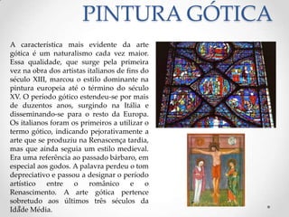 PINTURA GÓTICAA característica mais evidente da arte gótica é um naturalismo cada vez maior. Essa qualidade, que surge pela primeira vez na obra dos artistas italianos de fins do século XIII, marcou o estilo dominante na pintura europeia até o término do século XV. O período gótico estendeu-se por mais de duzentos anos, surgindo na Itália e disseminando-se para o resto da Europa. Os italianos foram os primeiros a utilizar o termo gótico, indicando pejorativamente a arte que se produziu na Renascença tardia, mas que ainda seguia um estilo medieval. Era uma referência ao passado bárbaro, em especial aos godos. A palavra perdeu o tom depreciativo e passou a designar o período artístico entre o românico e o Renascimento. A arte gótica pertence sobretudo aos últimos três séculos da Idade Média.