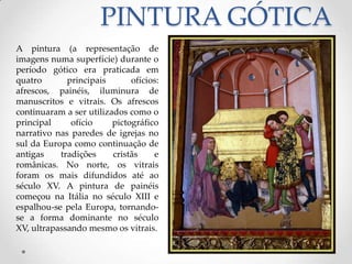 PINTURA GÓTICAA pintura (a representação de imagens numa superfície) durante o período gótico era praticada em quatro principais ofícios: afrescos, painéis, iluminura de manuscritos e vitrais. Os afrescos continuaram a ser utilizados como o principal ofício pictográfico narrativo nas paredes de igrejas no sul da Europa como continuação de antigas tradições cristãs e românicas. No norte, os vitrais foram os mais difundidos até ao século XV. A pintura de painéis começou na Itália no século XIII e espalhou-se pela Europa, tornando-se a forma dominante no século XV, ultrapassando mesmo os vitrais. 