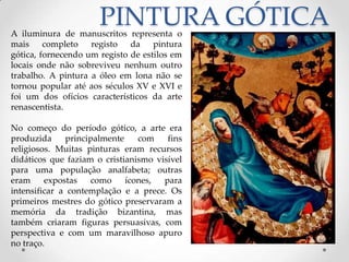 PINTURA GÓTICAA iluminura de manuscritos representa o mais completo registo da pintura gótica, fornecendo um registo de estilos em locais onde não sobreviveu nenhum outro trabalho. A pintura a óleo em lona não se tornou popular até aos séculos XV e XVI e foi um dos ofícios característicos da arte renascentista.No começo do período gótico, a arte era produzida principalmente com fins religiosos. Muitas pinturas eram recursos didáticos que faziam o cristianismo visível para uma população analfabeta; outras eram expostas como ícones, para intensificar a contemplação e a prece. Os primeiros mestres do gótico preservaram a memória da tradição bizantina, mas também criaram figuras persuasivas, com perspectiva e com um maravilhoso apuro no traço.