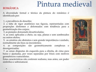 Pintura medievalROMÂNICAA diversidade formal e técnica da pintura do românico é identificada por: 1. a prevalência do desenho; 2. a falta de rigor anatômico nas figuras, representadas com proporções disformes e deformadas com tendência para a geometrização dos corpos; 3. as posições demasiado desarticuladas; 4. as cores aplicadas a cheio, ou seja, planas e sem sombreados ou outros efeitos; 5.  os cenários são abstratos e sem grande importância e cuidado, normalmente são lisos ou inexistentes; 6. as composições são geometricamente complexas e desorganizadas; 7. as cenas dispostas da esquerda para a direita, de cima para baixo e ajustadas, por vezes separadas por frisos com motivos geométricos e naturalistas.Estas características não conferem realismo, mas antes, um poder simbólico e sobrenatural.