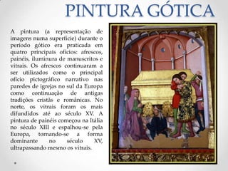 PINTURA GÓTICAA pintura (a representação de imagens numa superfície) durante o período gótico era praticada em quatro principais ofícios: afrescos, painéis, iluminura de manuscritos e vitrais. Os afrescos continuaram a ser utilizados como o principal ofício pictográfico narrativo nas paredes de igrejas no sul da Europa como continuação de antigas tradições cristãs e românicas. No norte, os vitrais foram os mais difundidos até ao século XV. A pintura de painéis começou na Itália no século XIII e espalhou-se pela Europa, tornando-se a forma dominante no século XV, ultrapassando mesmo os vitrais. 