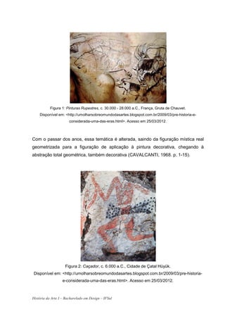 Figura 1: Pinturas Rupestres, c. 30.000 - 28.000 a.C., França, Gruta de Chauvet.
    Disponível em: <http://umolharsobreomundodasartes.blogspot.com.br/2009/03/pre-historia-e-
                       considerada-uma-das-eras.html>. Acesso em 25/03/2012.



Com o passar dos anos, essa temática é alterada, saindo da figuração mística real
geometrizada para a figuração de aplicação à pintura decorativa, chegando à
abstração total geométrica, também decorativa (CAVALCANTI, 1968. p. 1-15).




                    Figura 2: Caçador, c. 6.000 a.C., Cidade de Çatal Hüyük.
 Disponível em: <http://umolharsobreomundodasartes.blogspot.com.br/2009/03/pre-historia-
                   e-considerada-uma-das-eras.html>. Acesso em 25/03/2012.



História da Arte I – Bacharelado em Design – IFSul
 