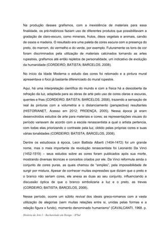 Na produção desses grafismos, com a inexistência de materiais para essa
finalidade, os pré-históricos faziam uso de diferentes produtos que possibilitavam a
gradação de claro-escuro, como minerais, frutos, óleos vegetais e animais, carvão
de ossos e madeira. O resultado era uma paleta de cores escura com a presença do
preto, do marrom, do vermelho e do verde, por exemplo. Futuramente os tons de cor
foram discriminados pela utilização de materiais calcinados tornando as artes
rupestres, grafismos até então repletos de personalidade, um indicativo de evolução
da humanidade (CORDEIRO; BATISTA; BARCELOS, 2008).

No início da Idade Moderna o estudo das cores foi retomado e a pintura mural
apresentava o foco já bastante diferenciado do mural rupestre.

Aqui, há uma interpretação científica do mundo e com a física há a descoberta da
refração da luz, adaptada para as obras de arte pelo uso de cores claras e escuras,
quentes e frias (CORDEIRO; BATISTA; BARCELOS, 2008), trazendo a sensação de
real às pinturas com a volumetria e o distanciamento (perspectiva) resultantes
(HISTORIANET, Acesso em 2012; PROENÇA, 2005). Nessa época já eram
desenvolvidos estudos de arte para materiais e cores; as representações visuais do
período variavam de acordo com a escola renascentista a qual o artista pertencia,
com todas elas priorizando o contraste pela luz, obtido pelas próprias cores e suas
várias tonalidades (CORDEIRO; BATISTA; BARCELOS, 2008).

Dentre os estudiosos à época, Leon Battista Alberti (1404-1472) foi um grande
nome, mas o mais importante da revolução renascentista foi Leonardo Da Vinci
(1452-1519) – seus estudos sobre as cores foram publicados após sua morte,
mostrando diversas técnicas e conceitos criados por ele. Da Vinci reformula ainda o
conjunto de cores puras, as quais chamou de “simples”, pela impossibilidade de
surgir por mistura. Apesar de conhecer muitas expressões que diziam que o preto e
o branco não seriam cores, ele anexa as duas ao seu conjunto, influenciando a
discussão óptica de que o branco simbolizaria a luz e o preto, as trevas
(CORDEIRO; BATISTA; BARCELOS, 2008).

Nesse período, ocorre um súbito revival dos ideais greco-romanos com a vasta
utilização de alegorias (sem muitas relações entre si, unidas pelas formas e a
relação figura x fundo), momento denominado humanismo¹ (CAVALCANTI, 1968. p.

História da Arte I – Bacharelado em Design – IFSul
 