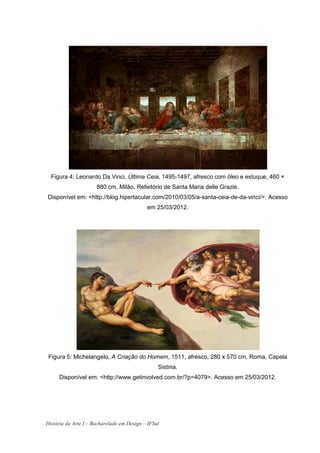 Figura 4: Leonardo Da Vinci, Última Ceia, 1495-1497, afresco com óleo e estuque, 460 ×
                      880 cm, Milão, Refeitório de Santa Maria delle Grazie.
Disponível em: <http://blog.hipertacular.com/2010/03/05/a-santa-ceia-de-da-vinci/>. Acesso
                                            em 25/03/2012.




 Figura 5: Michelangelo, A Criação do Homem, 1511, afresco, 280 x 570 cm, Roma, Capela
                                                 Sistina.
     Disponível em: <http://www.getinvolved.com.br/?p=4079>. Acesso em 25/03/2012.




História da Arte I – Bacharelado em Design – IFSul
 