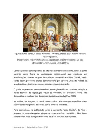 Figura 6: Rafael Sanzio, A Escola de Atenas, 1506-1510, afresco, 500 × 700 cm, Vaticano,
                                          Palácio Apostólico.
     Disponível em: <http://nicholasgimenes.blogspot.com.br/2010/10/filosofia-e-util-aos-
                          administradores.html>. Acesso em 25/03/2012.



Como expressão contemporânea de arte mais democrática existente, temos o grafite
surgindo      como      forma     de    contestação     político-social   que,   mostra-se   em
manifestações urbanas, as quais lhe conferem uma estética múltipla (VIANA, 2005);
sendo assim, pede uma análise comunicacional por ser esta uma arte voltada ao
grande público, de diversas classes sociais e graus de instrução.

O grafite surge em um momento onde as tecnologias estão em constante mutação e
novas técnicas de reprodução visual se difundem, se prestando, como arte
democrática, a qualquer tipo de representação imagética (VIANA, 2005).

Na análise das imagens do mural contemporâneo inferimos que os grafites fazem
uso de cores instigantes, de acordo com o tema e a finalidade.

Para exemplificar, na publicidade temos a campanha “Joga Bonito”², da Nike –
empresa de material esportivo, de grande poder econômico e midiático. Nela foram
usadas cores vivas e alegres bem como deve ser o mundo dos esportes.




História da Arte I – Bacharelado em Design – IFSul
 