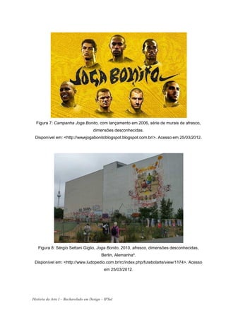 Figura 7: Campanha Joga Bonito, com lançamento em 2006, série de murais de afresco,
                                      dimensões desconhecidas.
 Disponível em: <http://wwwjogabonitoblogspot.blogspot.com.br/>. Acesso em 25/03/2012.




   Figura 8: Sérgio Settani Giglio, Joga Bonito, 2010, afresco, dimensões desconhecidas,
                                           Berlin, Alemanha³.
 Disponível em: <http://www.ludopedio.com.br/rc/index.php/futebolarte/view/1174>. Acesso
                                            em 25/03/2012.




História da Arte I – Bacharelado em Design – IFSul
 