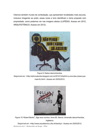 Citemos também murais de contestação, que apresentam tonalidades mais escuras,
inclusive chegando ao preto; essas cores e tons identificam o tema proposto com
propriedade, como podemos ver nas imagens abaixo (LUPÉDIO, Acesso em 2012;
ARQUITETÔNICO, Acesso em 2012).




                                   Figura 9: Dados desconhecidos.
Disponível em: <http://adrivivalavida.blogspot.com.br/2010/12/bahhh-e-uma-das-coisas-que-
                               mais-fiz.html>. Acesso em 25/03/2012.




  Figura 10: Robert Banks4, Siga seus sonhos, Anos 80, Stencil, dimensão desconhecidos,
                                                Inglaterra.
      Disponível em: <http://www.arquitetonico.ufsc.br/banksy>. Acesso em 25/03/2012.
História da Arte I – Bacharelado em Design – IFSul
 