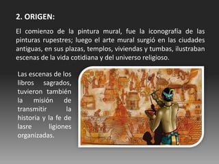 2. ORIGEN:
El comienzo de la pintura mural, fue la iconografía de las
pinturas rupestres; luego el arte mural surgió en las ciudades
antiguas, en sus plazas, templos, viviendas y tumbas, ilustraban
escenas de la vida cotidiana y del universo religioso.
Las escenas de los
libros sagrados,
tuvieron también
la misión de
transmitir la
historia y la fe de
lasre ligiones
organizadas.
 