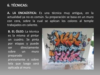 6. TÉCNICAS:
A. LA ENCAÚSTICA: Es una técnica muy antigua, en la
actualidad ya no es común. Su preparación se basa en un muro
con cera, sobre la cual se aplican los colores al temple
trabajados en caliente.
B. EL ÓLEO: La técnica
es la misma al pintar
un cuadro. Se pinta
por etapas y puede
ser directamente
sobre un muro
preparado
previamente o sobre
tela que luego será
aplicada al muro.
 