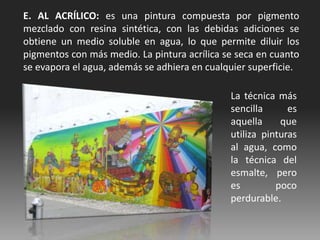 E. AL ACRÍLICO: es una pintura compuesta por pigmento
mezclado con resina sintética, con las debidas adiciones se
obtiene un medio soluble en agua, lo que permite diluir los
pigmentos con más medio. La pintura acrílica se seca en cuanto
se evapora el agua, además se adhiera en cualquier superficie.
La técnica más
sencilla es
aquella que
utiliza pinturas
al agua, como
la técnica del
esmalte, pero
es poco
perdurable.
 