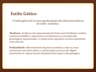 Estilo Gótico
   O estilo gótico foi só uma aprofundação dos elementos básicos
                          do estilo românico.


 Realismo: As figuras são representadas de forma mais detalhada e realista
(começam também a representar os sentimentos e as emoções das
personagens representadas ) o artista tenta reproduzir os seres exatamente
como eles são.

Profundidade: diferentemente da pintura românica, onde as cenas
aconteciam num único plano, a pintura gótica procura dar alguns
movimentos às figuras através da postura dos corpos e das paisagens.
 