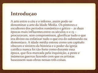 Introduçao
A arte entre o céu e o inferno, assim pode-se
denominar a arte da Idade Média. Os pintores e
escultores dos períodos romântico e gótico – as duas
épocas mais influentes entre os séculos 11 e 15 –
procuravam, sem compromissos, glorificar tudo o que
era divino ou enfatizar tudo o que era do submundo ou
demoníaco. A idade média entrou como um capítulo
obscuro e sinistro da história e o poder da igreja
católica nunca foi tão forte como durante essa
época, que fica marcada pela inquisição, a peste e
inúmeras guerras fazendo com que os artistas
baseassem suas obras nessas três coisas.
 