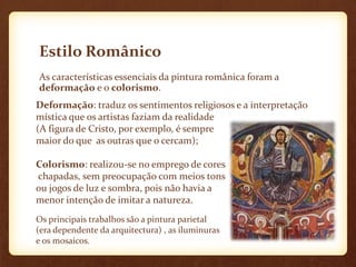 Estilo Românico
As características essenciais da pintura românica foram a
deformação e o colorismo.
Deformação: traduz os sentimentos religiosos e a interpretação
mística que os artistas faziam da realidade
(A figura de Cristo, por exemplo, é sempre
maior do que as outras que o cercam);

Colorismo: realizou-se no emprego de cores
chapadas, sem preocupação com meios tons
ou jogos de luz e sombra, pois não havia a
menor intenção de imitar a natureza.
Os principais trabalhos são a pintura parietal
(era dependente da arquitectura) , as iluminuras
e os mosaicos.
 