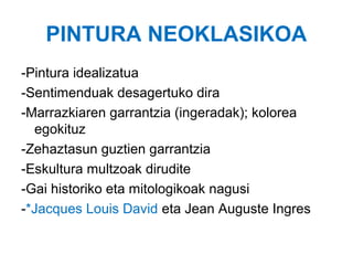 PINTURA NEOKLASIKOA
-Pintura idealizatua
-Sentimenduak desagertuko dira
-Marrazkiaren garrantzia (ingeradak); kolorea
egokituz
-Zehaztasun guztien garrantzia
-Eskultura multzoak dirudite
-Gai historiko eta mitologikoak nagusi
-*Jacques Louis David eta Jean Auguste Ingres

 