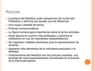 PINTURA
 La pintura del Neolítico suele compararse con la del arte
Paleolítico y definirse por aquello que las diferencia:
 Una mayor variedad de temas.
 Pinturas monocromáticas.
 La figura humana gana importancia sobre la de los animales.
 Estas figuras se vuelven más estilizadas y próximas al
simbolismo en vez de naturalistas (esquematismo).
 Se organizan múltiples elementos para la representación de
escenas.
 Aparecen más elementos de la naturaleza asociados a la
fertilidad.
 Características del Neolítico son las pinturas rupestres con
escenas de caza esquematizadas encontradas en el levante
de la Península Ibérica.
 