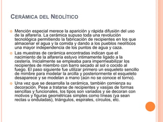 CERÁMICA DEL NEOLÍTICO
 Mención especial merece la aparición y rápida difusión del uso
de la alfarería. La cerámica supuso toda una revolución
tecnológica permitiendo la fabricación de recipientes en los que
almacenar el agua y la comida y dando a los pueblos neolíticos
una mayor independencia de los puntos de agua y caza.
 Las muestras de cerámica encontradas indican que el
nacimiento de la alfarería estuvo intimamente ligado a la
cestería. Inicialmente se empleaba para impermeabilizar los
recipientes de miembro con barro secado al sol o cocido al
fuego. El paso siguiente fue utilizar primero un esqueleto sencillo
de mimbre para modelar la arcilla y posteriormente el esqueleto
desaparece y se modelan a mano (aún no se conoce el torno).
 Una vez que se desarrolla la cerámica, también comienza su
decoración. Pese a tratarse de recipientes y vasijas de formas
sencillas y funcionales, los tipos son variados y se decoran con
motivos y figuras geométricas simples como líneas (ya sean
rectas u onduladas), triángulos, espirales, círculos, etc.
 