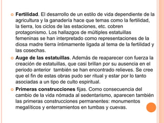  Fertilidad. El desarrollo de un estilo de vida dependiente de la
agricultura y la ganadería hace que temas como la fertilidad,
la tierra, los ciclos de las estaciones, etc. cobren
protagonismo. Los hallazgos de múltiples estatuillas
femeninas se han interpretado como representaciones de la
diosa madre tierra íntimamente ligada al tema de la fertilidad y
las cosechas.
 Auge de las estatuillas. Además de reaparecer con fuerza la
creación de estatuillas, que casi brillan por su ausencia en el
periodo anterior también se han encontrado relieves. Se cree
que el fin de estas obras pudo ser ritual y estar por lo tanto
asociadas a un tipo de culto espiritual.
 Primeras construcciones fijas. Como consecuencia del
cambio de la vida nómada al sedentarismo, aparecen también
las primeras construcciones permanentes: monumentos
megalíticos y enterramientos en tumbas y cuevas.
 