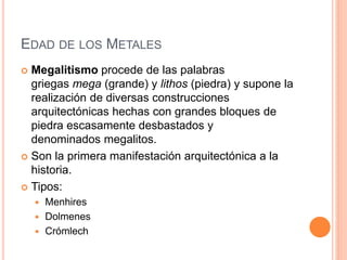 EDAD DE LOS METALES
 Megalitismo procede de las palabras
griegas mega (grande) y lithos (piedra) y supone la
realización de diversas construcciones
arquitectónicas hechas con grandes bloques de
piedra escasamente desbastados y
denominados megalitos.
 Son la primera manifestación arquitectónica a la
historia.
 Tipos:
 Menhires
 Dolmenes
 Crómlech
 
