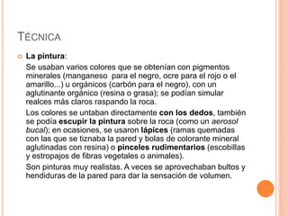 TÉCNICA
 La pintura:
Se usaban varios colores que se obtenían con pigmentos
minerales (manganeso para el negro, ocre para el rojo o el
amarillo...) u orgánicos (carbón para el negro), con un
aglutinante orgánico (resina o grasa); se podían simular
realces más claros raspando la roca.
Los colores se untaban directamente con los dedos, también
se podía escupir la pintura sobre la roca (como un aerosol
bucal); en ocasiones, se usaron lápices (ramas quemadas
con las que se tiznaba la pared y bolas de colorante mineral
aglutinadas con resina) o pinceles rudimentarios (escobillas
y estropajos de fibras vegetales o animales).
Son pinturas muy realistas. A veces se aprovechaban bultos y
hendiduras de la pared para dar la sensación de volumen.
 