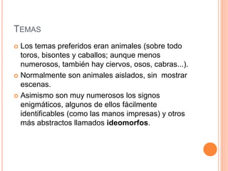TEMAS
 Los temas preferidos eran animales (sobre todo
toros, bisontes y caballos; aunque menos
numerosos, también hay ciervos, osos, cabras...).
 Normalmente son animales aislados, sin mostrar
escenas.
 Asimismo son muy numerosos los signos
enigmáticos, algunos de ellos fácilmente
identificables (como las manos impresas) y otros
más abstractos llamados ideomorfos.
 