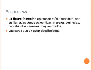 ESCULTURAS
 La figura femenina es mucho más abundante, son
las llamadas venus paleolíticas: mujeres desnudas,
con atributos sexuales muy marcados.
 Las caras suelen estar desdibujadas.
 