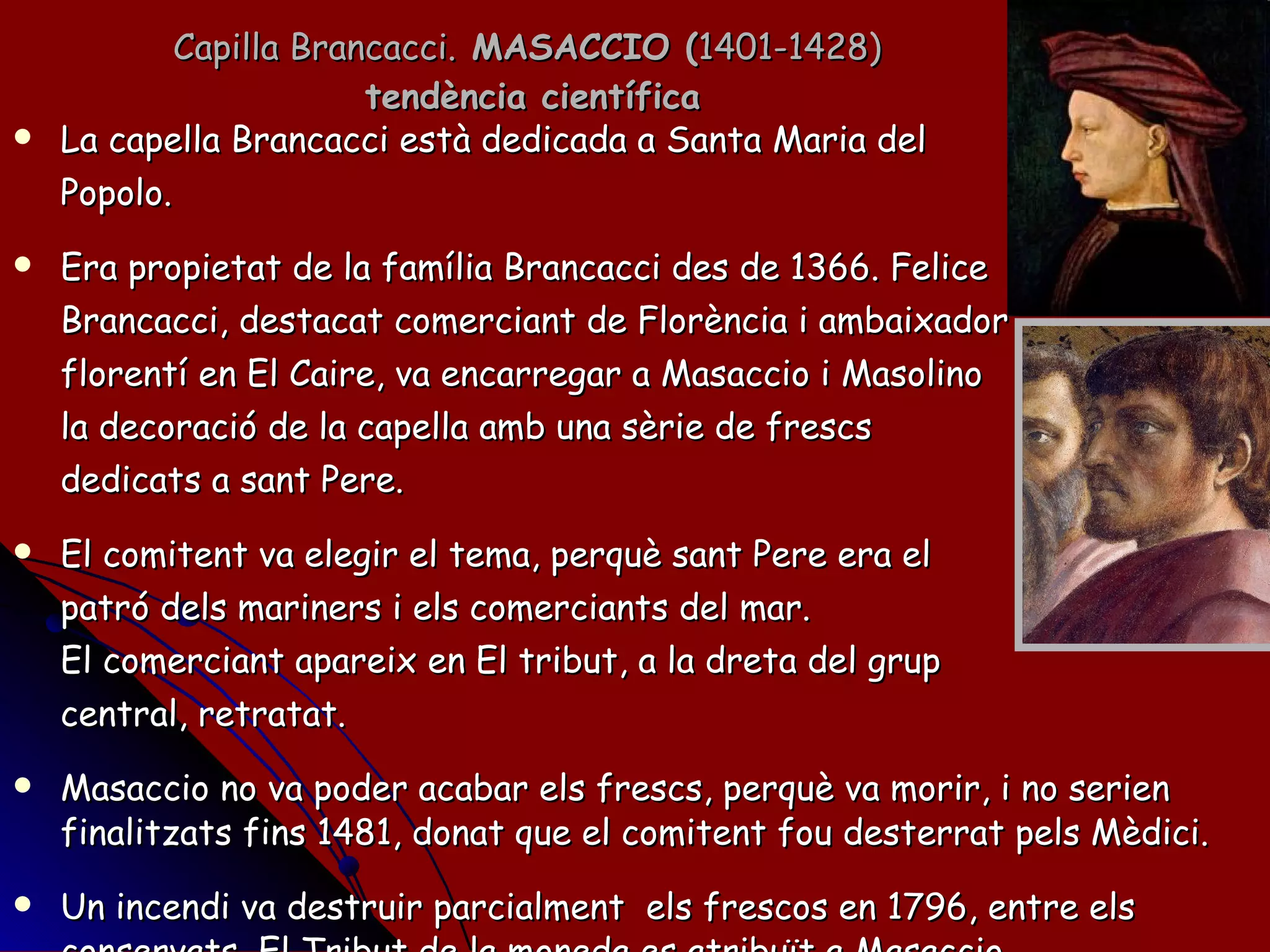 Capilla Brancacci.  MASACCIO ( 1401-1428)  tendència científica La capella Brancacci està dedicada a Santa Maria del Popolo. Era propietat de la família Brancacci des de 1366. Felice Brancacci, destacat comerciant de Florència i ambaixador florentí en El Caire, va encarregar a Masaccio i Masolino la decoració de la capella amb una sèrie de frescs  dedicats a sant Pere. El comitent va elegir el tema, perquè sant Pere era el  patró dels mariners i els comerciants del mar.  El comerciant apareix en El tribut, a la dreta del grup central, retratat.  Masaccio no va poder acabar els frescs, perquè va morir, i no serien finalitzats fins 1481, donat que el comitent fou desterrat pels Mèdici. Un incendi va destruir parcialment  els frescos en 1796, entre els conservats, El Tribut de la moneda es atribuït a Masaccio. 