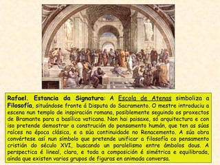 Rafael. Estancia da Signatura: A Escola de Atenas simboliza a
Filosofía, situándose fronte á Disputa do Sacramento. O mestre introduciu a
escena nun templo de inspiración romana, posiblemente seguindo os proxectos
de Bramante para a basílica vaticana. Non hai paisaxe, só arquitectura e con
iso pretende demostrar a construción do pensamento humán, que ten as súas
raíces na época clásica, e a súa continuidade no Renacemento. A súa obra
convértese así nun símbolo que pretende unificar a filosofía co pensamento
cristián do século XVI, buscando un paralelismo entre ámbolos dous. A
perspectica é lineal, clara, e toda a composición é simétrica e equilibrada,
aínda que existen varios grupos de figuras en animada conversa.
 