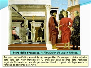Piero della Francesca. A flaxelación de Cristo. Urbino.
Trátase dun fantástico exercicio de perspectiva. Parece que o pintor calculou
esta obra con rigor matemático. O chan das dúas escenas está realizado
seguindo fielmente as leis da perspectiva lineal; co punto de fuga xunto ao
verdugo da esquerda de Cristo.
 