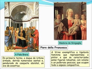 A Pala Brera
Madona de Sinigaglia
Piero della Francesca
A Virxe exemplifica a tipoloxía
feminina que representaba o
pintor e que se caracterizaba
polas figuras robustas, con volume
e un poderoso pescozo, que ocupan
todo o espazo compositivo.
En primeiro termo, o duque de Urbino
armado, detrás numerosos santos e,
pendurado do casquete absidial, un
ovo de avestruz.
 
