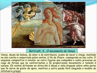 Botticelli, S.. O nacemento de Venus
Venus, deusa da beleza, do amor e do matrimonio, acaba de nacer e chega, montada
na súa cuncha e empurrada polos ventos, á illa de Chipre, consagrada ao seu culto. O
esquema compositivo é sinxelo: as catro figuras que compoñen o cadro provocan un
xogo de forzas que se contrarrestan e lle proporcionan movemento e tensión á
escena. Os ventos diríxense en dirección á deusa e esta érguese sobre unha perna
que lle serve de punto de apoio, mentres a outra queda libre (segundo o modelo da
estatuaria grega).
 