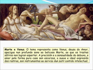 Marte e Venus. O tema representa como Venus, deusa do Amor,
apacigua nun profundo sono ao belicoso Marte, ao que os trastes
sátiros non logran espertar. A precisión e a sensualidade do debuxo, o
amor pola forma pura case sen escorzos, a suave e ideal expresión
dos rostros, son instrumentos ao servizo dun sutil contido intelectual.
 