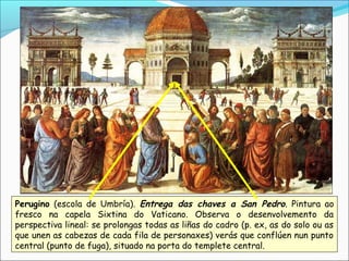 Perugino (escola de Umbría). Entrega das chaves a San Pedro. Pintura ao
fresco na capela Sixtina do Vaticano. Observa o desenvolvemento da
perspectiva lineal: se prolongas todas as liñas do cadro (p. ex, as do solo ou as
que unen as cabezas de cada fila de personaxes) verás que conflúen nun punto
central (punto de fuga), situado na porta do templete central.
 
