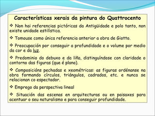 Características xerais da pintura do Quattrocento
 Non hai referencias pictóricas da Antigüidade e polo tanto, non
existe unidade estilística.
 Tomouse como única referencia anterior a obra de Giotto.
 Preocupación por conseguir a profundidade e o volume por medio
da cor e da luz.
 Predominio do debuxo e da liña, distinguíndose con claridade o
contorno das figuras (que é plano).
 Composicións pechadas e xeométricas: as figuras ordénanse na
obra formando círculos, triángulos, cadrados, etc. e nunca se
relacionan co espectador.
 Emprego da perspectiva lineal
 Situación das escenas en arquitecturas ou en paisaxes para
acentuar o seu naturalismo e para conseguir profundidade.
 