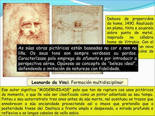 Leonardo da VinciLeonardo da Vinci. Formación multidisciplinar
Ese autor significa “MODERNIDADE" polo que ten de ruptura cos usos pictóricos
do momento, o que lle vale ser clasificado como un pintor adiantado ao seu tempo.
Pintou o seu autorretrato tres anos antes da súa morte, nel acentuou os trazos que
ennobrecen a súa ancianidade proxectando así a imaxe que pretendía que a
posteridade tivese del. Destaca a fronte ampla e despexada, a mirada profunda e
reflexiva e os longos cabelos de vello sabio.
Debuxo de proporcións
do home, 1490. Realizado
en pluma, tinta e acuarela
sobre punta de metal,
inspirado no célebre
home de Vitrubio. Con el
Leonardo sentou un novo
canon de proporcións do
home.
As súas obras pictóricas están baseadas na cor e non na
liña. Os seus tons son sempre verdosos ou pardos.
Caracterízase polo emprego do sfumato e por introducir a
perspectiva aérea. Opúxose ao concepto de “beleza ideal”,
defendendo a imitación da natureza con fidelidade.
 